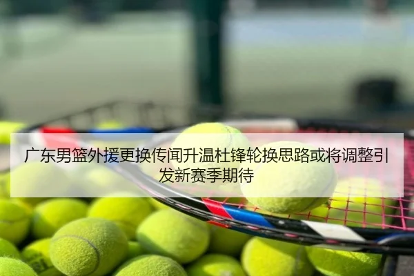 广东男篮外援更换传闻升温杜锋轮换思路或将调整引发新赛季期待