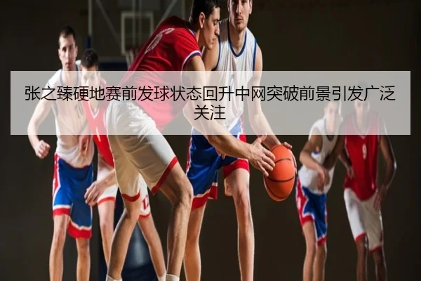 张之臻硬地赛前发球状态回升中网突破前景引发广泛关注