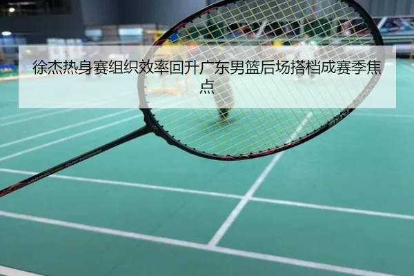 徐杰热身赛组织效率回升广东男篮后场搭档成赛季焦点